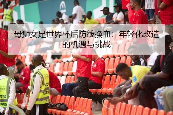 母狮女足世界杯后防线换血：年轻化改造的机遇与挑战