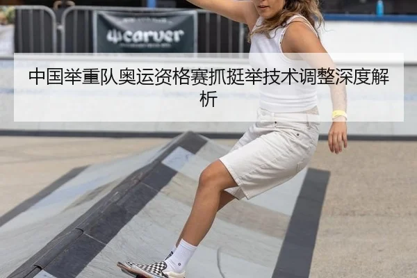 中国举重队奥运资格赛抓挺举技术调整深度解析