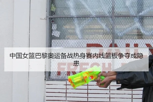 中国女篮巴黎奥运备战热身赛内线篮板争夺成隐患